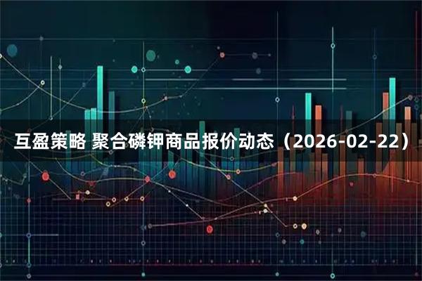 互盈策略 聚合磷钾商品报价动态（2026-02-22）