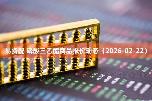 易资配 磷酸三乙酯商品报价动态（2026-02-22）