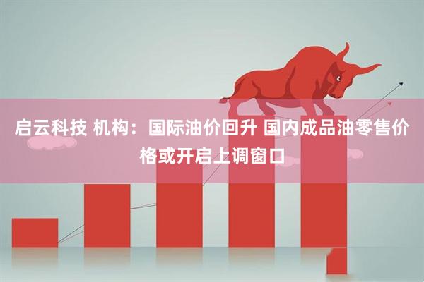 启云科技 机构：国际油价回升 国内成品油零售价格或开启上调窗口