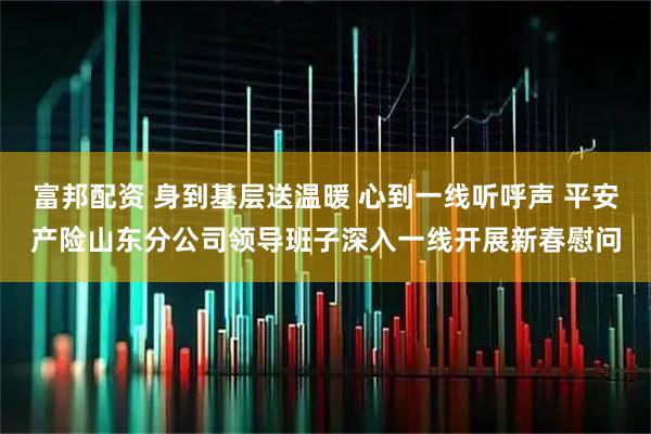 富邦配资 身到基层送温暖 心到一线听呼声 平安产险山东分公司领导班子深入一线开展新春慰问