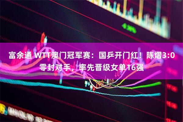 富余通 WTT澳门冠军赛：国乒开门红！陈熠3:0零封对手，率先晋级女单16强