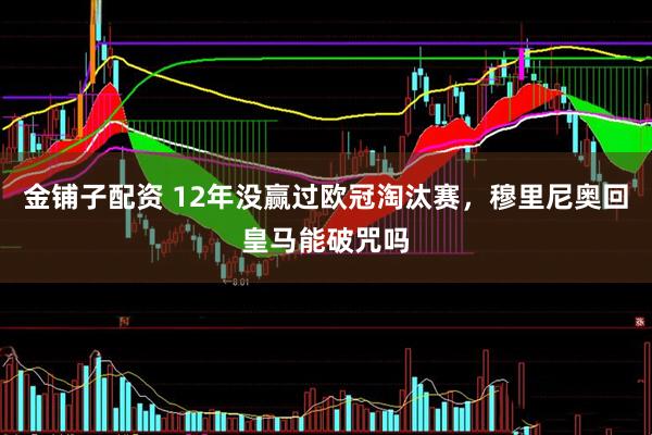 金铺子配资 12年没赢过欧冠淘汰赛，穆里尼奥回皇马能破咒吗