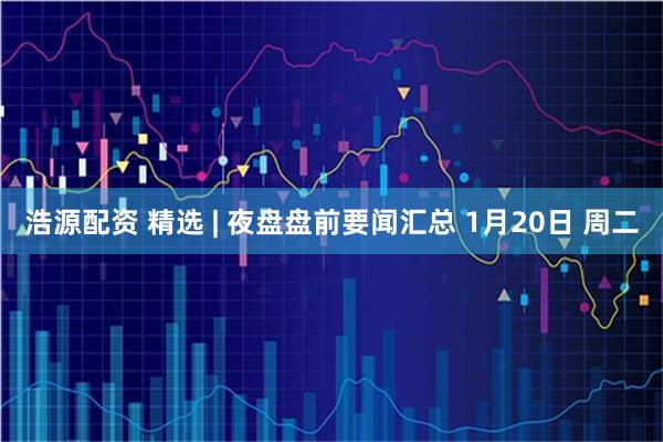 浩源配资 精选 | 夜盘盘前要闻汇总 1月20日 周二
