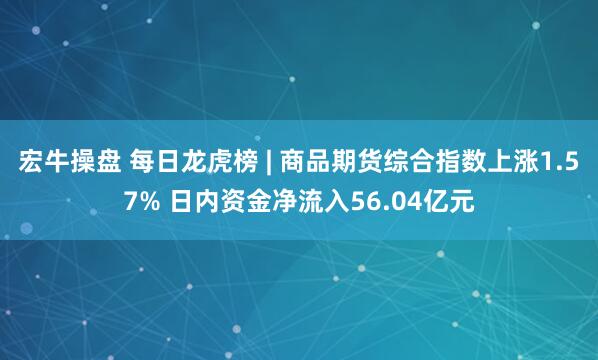 宏牛操盘 每日龙虎榜 | 商品期货综合指数上涨1.57% 日内资金净流入56.04亿元