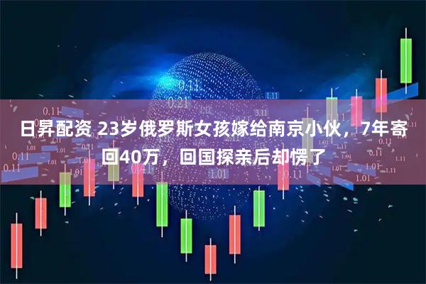 日昇配资 23岁俄罗斯女孩嫁给南京小伙，7年寄回40万，回国探亲后却愣了