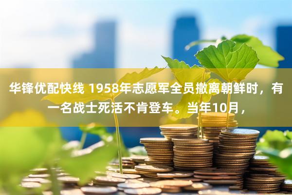 华锋优配快线 1958年志愿军全员撤离朝鲜时，有一名战士死活不肯登车。当年10月，