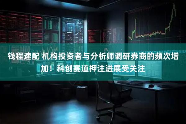 钱程速配 机构投资者与分析师调研券商的频次增加！科创赛道押注进展受关注
