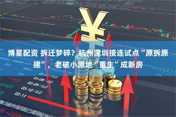 博星配资 拆迁梦碎？杭州深圳接连试点“原拆原建”，老破小原地“重生”成新房