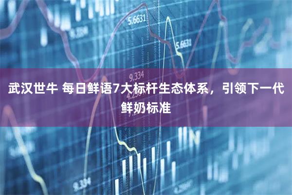 武汉世牛 每日鲜语7大标杆生态体系，引领下一代鲜奶标准
