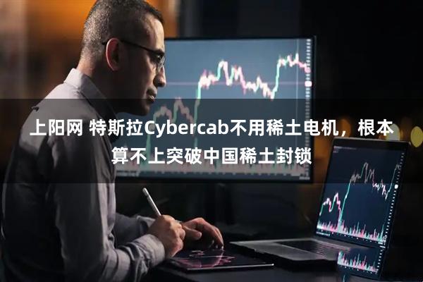 上阳网 特斯拉Cybercab不用稀土电机，根本算不上突破中国稀土封锁