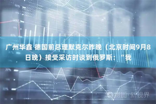 广州华鑫 德国前总理默克尔昨晚（北京时间9月8日晚）接受采访时谈到俄罗斯：“我